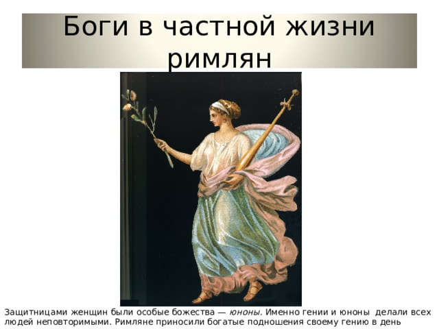 Боги в частной жизни римлян Защитницами женщин были особые божества — юноны. Именно гении и юноны делали всех людей неповторимыми. Римляне приносили богатые подношения своему гению в день рождения. 