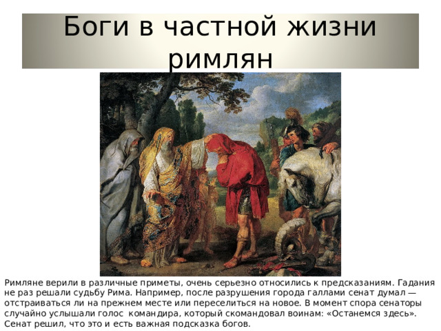 Боги в частной жизни римлян Римляне верили в различные приметы, очень серьезно относились к предсказаниям. Гадания не раз решали судьбу Рима. Например, после разрушения города галлами сенат думал — отстраиваться ли на прежнем месте или переселиться на новое. В момент спора сенаторы случайно услышали голос командира, который скомандовал воинам: «Останемся здесь». Сенат решил, что это и есть важная подсказка богов. 