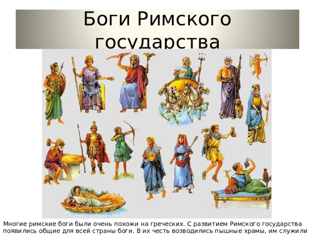 Боги Римского государства Многие римские боги были очень похожи на греческих. С развитием Римского государства появились общие для всей страны боги. В их честь возводились пышные храмы, им служили многочисленные жрецы. 