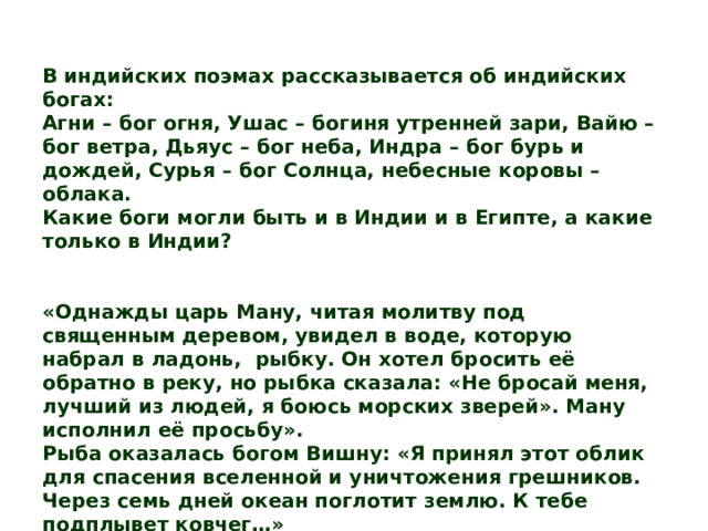 В индийских поэмах рассказывается об индийских богах: Агни – бог огня, Ушас – богиня утренней зари, Вайю – бог ветра, Дьяус – бог неба, Индра – бог бурь и дождей, Сурья – бог Солнца, небесные коровы – облака. Какие боги могли быть и в Индии и в Египте, а какие только в Индии? «Однажды царь Ману, читая молитву под священным деревом, увидел в воде, которую набрал в ладонь, рыбку. Он хотел бросить её обратно в реку, но рыбка сказала: «Не бросай меня, лучший из людей, я боюсь морских зверей». Ману исполнил её просьбу». Рыба оказалась богом Вишну: «Я принял этот облик для спасения вселенной и уничтожения грешников. Через семь дней океан поглотит землю. К тебе подплывет ковчег…» Сказания каких народов напоминает вам этот отрывок? 