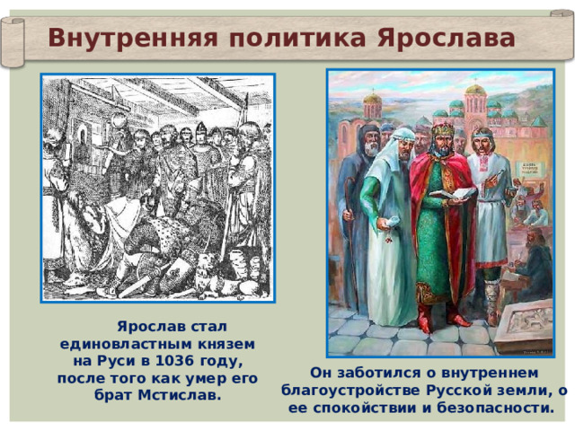 Внутренняя политика Ярослава Ярослав стал единовластным князем на Руси в 1036 году, после того как умер его брат Мстислав. Он заботился о внутреннем благоустройстве Русской земли, о ее спокойствии и безопасности. 