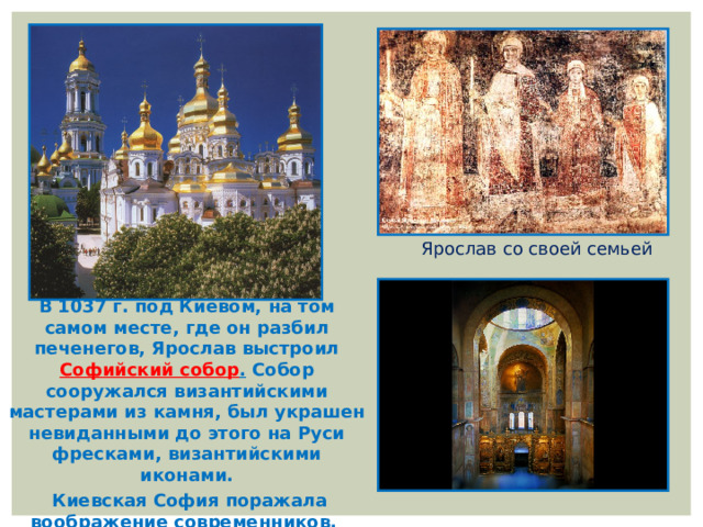 Ярослав со своей семьей В 1037 г. под Киевом, на том самом месте, где он разбил печенегов, Ярослав выстроил Софийский собор . Собор сооружался византийскими мастерами из камня, был украшен невиданными до этого на Руси фресками, византийскими иконами.  Киевская София поражала воображение современников.    