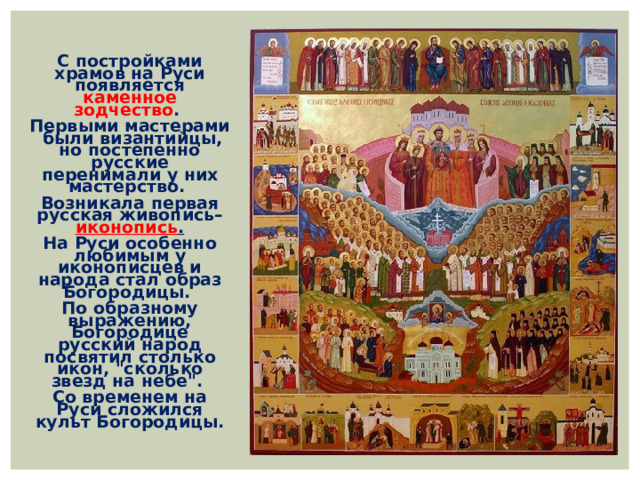С постройками храмов на Руси появляется каменное зодчество . Первыми мастерами были византийцы, но постепенно русские перенимали у них мастерство. Возникала первая русская живопись– иконопись . На Руси особенно любимым у иконописцев и народа стал образ Богородицы. По образному выражению, Богородице русский народ посвятил столько икон, 