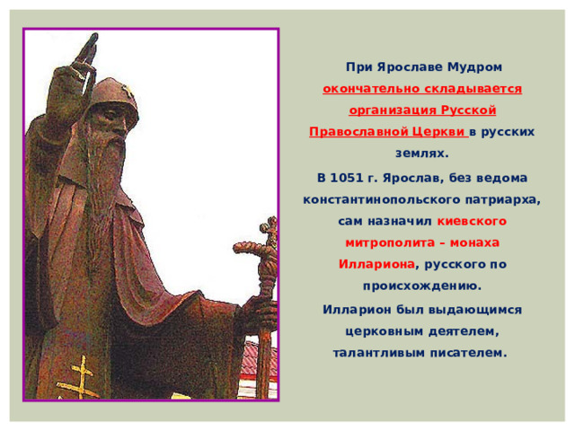   При Ярославе Мудром окончательно складывается организация Русской Православной Церкви в русских землях. В 1051 г. Ярослав, без ведома константинопольского патриарха, сам назначил киевского митрополита – монаха Иллариона , русского по происхождению. Илларион был выдающимся церковным деятелем, талантливым писателем.   