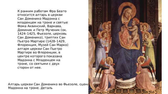 К ранним работам Фра Беато относится алтарь в церкви Сан Доменико Мадонна с младенцем на троне и святые Фома Аквинский, Варнава, Доминик и Петр Мученик (ок. 1424–1425, Фьезоле, церковь Сан Доменико), триптих Сан Пьетро Мартире (1428–1429, Флоренция, Музей Сан Марко) алтаря церкви Сан Пьетро Мартире во Флоренции, в центре которого показана Мадонна с Младенцем на троне, со святыми с двух сторон от нее. Алтарь церкви Сан Доменико во Фьезоле, сцена Мадонна на троне. Деталь 