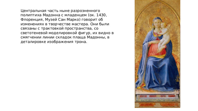 Центральная часть ныне разрозненного полиптиха Мадонна с младенцем (ок. 1430, Флоренция, Музей Сан Марко) говорит об изменениях в творчестве мастера. Они были связаны с трактовкой пространства, со светотеневой моделировкой фигур, их видно в смягчении линии складок плаща Мадонны, в деталировке изображения трона. 