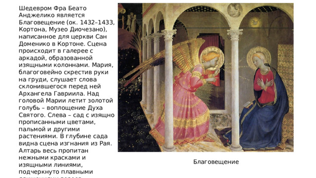 Шедевром Фра Беато Анджелико является Благовещение (ок. 1432–1433, Кортона, Музео Диочезано), написанное для церкви Сан Доменико в Кортоне. Сцена происходит в галерее с аркадой, образованной изящными колоннами. Мария, благоговейно скрестив руки на груди, слушает слова склонившегося перед ней Архангела Гавриила. Над головой Марии летит золотой голубь – воплощение Духа Святого. Слева – сад с изящно прописанными цветами, пальмой и другими растениями. В глубине сада видна сцена изгнания из Рая. Алтарь весь пропитан нежными красками и изящными линиями, подчеркнуто плавными движениями героев, тончайшей детализацией в написании одеяний, фрагментов интерьера и архитектуры, сиянием золота в нимбах. Благовещение 