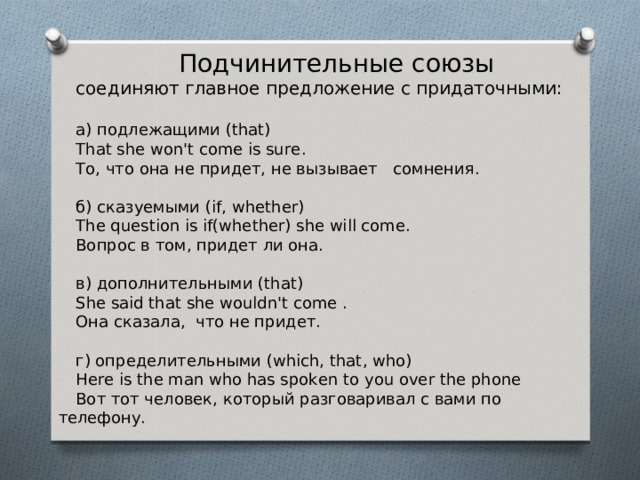  Подчинительные союзы  соединяют главное предло­жение с придаточными: а ) подлежащими (that) That she won't come is sure . To , что она не придет, не вызывает сомнения. б ) сказуемыми (if, whether) The question is if(whether) she will come. Вопрос в том, придет ли она. в ) дополнительными (that) She said that she wouldn't come . Она сказала, что не при­дет. г) определительными ( which , that , who ) Here is the man who has spoken to you over the phone  Вот тот человек , который разгова ривал с вами по телефону. 