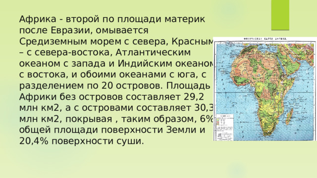 Африка - второй по площади материк после Евразии, омывается Средиземным морем с севера, Красным – с севера-востока, Атлантическим океаном с запада и Индийским океаном с востока, и обоими океанами с юга, с разделением по 20 островов. Площадь Африки без островов составляет 29,2 млн км2, а с островами составляет 30,3 млн км2, покрывая , таким образом, 6% общей площади поверхности Земли и 20,4% поверхности суши. 