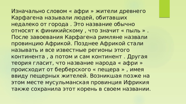 Изначально словом « афри » жители древнего Карфагена называли людей, обитавших недалеко от города . Это название обычно относят к финикийскому , что значит « пыль » . После завоевания Карфагена римляне назвали провинцию Африкой. Позднее Африкой стали называть и все известные регионы этого континента , а потом и сам континент . Другая теория гласит, что название народа « афри » происходит от берберского « пещера » , имея ввиду пещерных жителей. Возникшая позже на этом месте мусульманская провинция Ифрикия также сохранила этот корень в своем названии. 