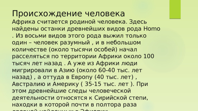 Происхождение человека  Африка считается родиной человека. Здесь найдены останки древнейших видов рода Homo . Из восьми видов этого рода выжил только один – человек разумный , и в небольшом количестве (около тысячи особей) начал расселяться по территории Африки около 100 тысяч лет назад . А уже из Африки люди мигрировали в Азию (около 60-40 тыс. лет назад) , а оттуда в Европу (40 тыс. лет) , Австралию и Америку ( 35-15 тыс. лет ). При этом древнейшие следы человеческой деятельности относятся к Сирийской степи, находки в которой почти в полтора раза древней найденных в Эфиопии. 