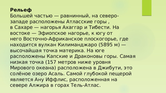 Рельеф  Большей частью — равнинный, на северо-западе расположены Атласские горы , в Сахаре — нагорья Ахаггар и Тибести. На востоке — Эфиопское нагорье, к югу от него Восточно-Африканское плоскогорье, где находится вулкан Килиманджаро (5895 м) — высочайшая точка материка. На юге расположены Капские и Драконовы горы. Самая низкая точка (157 метров ниже уровня Мирового океана) расположена в Джибути, это солёное озеро Асаль. Самой глубокой пещерой является Ану Иффлис, расположенная на севере Алжира в горах Тель-Атлас. 