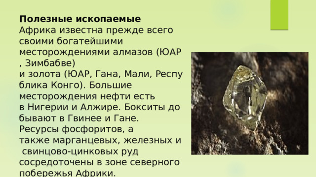 Полезные ископаемые  Африка известна прежде всего своими богатейшими месторождениями алмазов (ЮАР, Зимбабве) и золота (ЮАР, Гана, Мали, Республика Конго). Большие месторождения нефти есть в Нигерии и Алжире. Бокситы добывают в Гвинее и Гане. Ресурсы фосфоритов, а также марганцевых, железных и свинцово-цинковых руд сосредоточены в зоне северного побережья Африки.   
