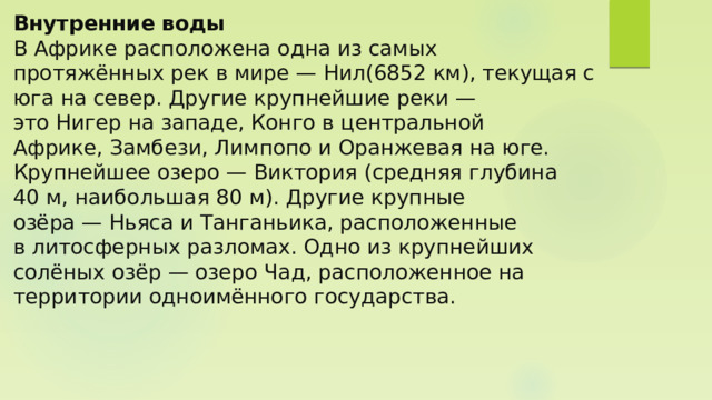 Внутренние воды  В Африке расположена одна из самых протяжённых рек в мире — Нил(6852 км), текущая с юга на север. Другие крупнейшие реки — это Нигер на западе, Конго в центральной Африке, Замбези, Лимпопо и Оранжевая на юге.  Крупнейшее озеро — Виктория (средняя глубина 40 м, наибольшая 80 м). Другие крупные озёра — Ньяса и Танганьика, расположенные в литосферных разломах. Одно из крупнейших солёных озёр — озеро Чад, расположенное на территории одноимённого государства.    