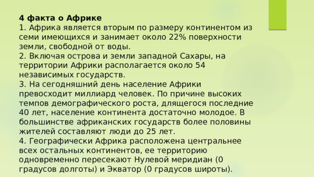 4 факта о Африке  1. Африка является вторым по размеру континентом из семи имеющихся и занимает около 22% поверхности земли, свободной от воды.  2. Включая острова и земли западной Сахары, на территории Африки располагается около 54 независимых государств.  3. На сегодняшний день население Африки превосходит миллиард человек. По причине высоких темпов демографического роста, длящегося последние 40 лет, население континента достаточно молодое. В большинстве африканских государств более половины жителей составляют люди до 25 лет.  4. Географически Африка расположена центральнее всех остальных континентов, ее территорию одновременно пересекают Нулевой меридиан (0 градусов долготы) и Экватор (0 градусов широты).   