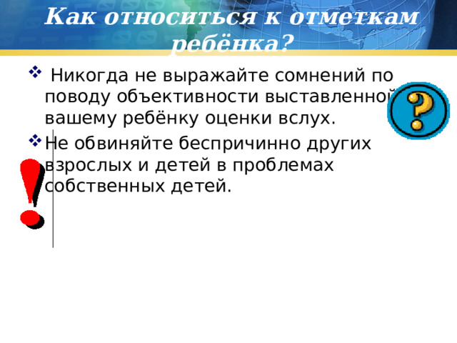 Как относиться к отметкам ребёнка?  Никогда не выражайте сомнений по поводу объективности выставленной вашему ребёнку оценки вслух. Не обвиняйте беспричинно других взрослых и детей в проблемах собственных детей.   