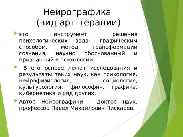 Нейрографика  (вид арт-терапии) это инструмент решения психологических задач графическим способом, метод трансформации сознания, научно обоснованный и признанный в психологии.  В его основе лежат исследования и результаты таких наук, как психология, нейрофизиология, социология, культурология, философия, графика, кибернетика и ряд других. Автор Нейрографики – доктор наук, профессор Павел Михайлович Пискарёв. 