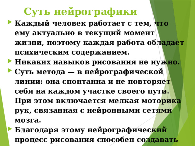 Суть нейрографики Каждый человек работает с тем, что ему актуально в текущий момент жизни, поэтому каждая работа обладает психическим содержанием. Никаких навыков рисования не нужно. Суть метода — в нейрографической линии: она спонтанна и не повторяет себя на каждом участке своего пути. При этом включается мелкая моторика рук, связанная с нейронными сетями мозга. Благодаря этому нейрографический процесс рисования способен создавать новые нейронные связи в мозге и, следовательно, менять процесс мышления