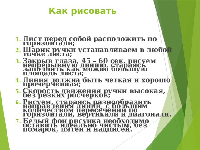 Как рисовать    Лист перед собой расположить по горизонтали; Шарик ручки устанавливаем в любой точке листа; Закрыв глаза, 45 – 60 сек. рисуем непрерывную линию, стараясь заполнить как можно большую площадь листа; Линия должна быть четкая и хорошо прочерченная; Скорость движения ручки высокая, без резких росчерков; Рисуем, стараясь разнообразить направления линий, с большим количеством пересечений по горизонтали, вертикали и диагонали. Белый фон рисунка необходимо оставить идеально чистым, без помарок, пятен и надписей.  