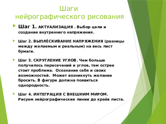 Шаги  нейрографического рисования Шаг 1. АКТУАЛИЗАЦИЯ . Выбор цели и создание внутреннего напряжения. Шаг 2. ВЫПЛЁСКИВАНИЕ НАПРЯЖЕНИЯ (разницы между желаемым и реальным) на весь лист бумаги.  Шаг 3. СКРУГЛЕНИЕ УГЛОВ. Чем больше получилось пересечений и углов, тем острее стоит проблема. Осознание себя и своих возможностей. Может возникнуть желание бросить. В фигуре должна появиться однородность. Шаг 4. ИНТЕГРАЦИЯ С ВНЕШНИМ МИРОМ.  Рисуем нейрографические линии до краёв листа. 