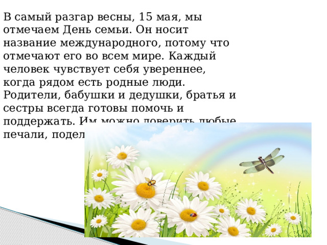 В самый разгар весны, 15 мая, мы отмечаем День семьи. Он носит название международного, потому что отмечают его во всем мире. Каждый человек чувствует себя увереннее, когда рядом есть родные люди. Родители, бабушки и дедушки, братья и сестры всегда готовы помочь и поддержать. Им можно доверить любые печали, поделиться радостью. 