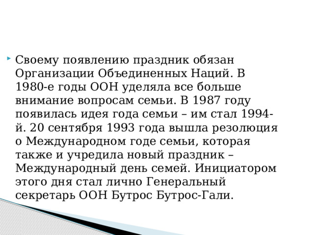 Своему появлению праздник обязан Организации Объединенных Наций. В 1980-е годы ООН уделяла все больше внимание вопросам семьи. В 1987 году появилась идея года семьи – им стал 1994-й. 20 сентября 1993 года вышла резолюция о Международном годе семьи, которая также и учредила новый праздник – Международный день семей. Инициатором этого дня стал лично Генеральный секретарь ООН Бутрос Бутрос-Гали. 