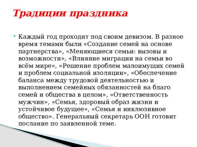 Традиции праздника   Каждый год проходит под своим девизом. В разное время темами были «Создание семей на основе партнерства», «Меняющиеся семьи: вызовы и возможности», «Влияние миграции на семьи во всём мире», «Решение проблем малоимущих семей и проблем социальной изоляции», «Обеспечение баланса между трудовой деятельностью и выполнением семейных обязанностей на благо семей и общества в целом», «Ответственность мужчин», «Семья, здоровый образ жизни и устойчивое будущее», «Семья и инклюзивное общество». Генеральный секретарь ООН готовит послание по заявленной теме. 