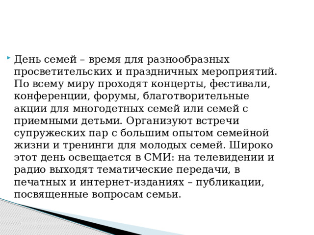 День семей – время для разнообразных просветительских и праздничных мероприятий. По всему миру проходят концерты, фестивали, конференции, форумы, благотворительные акции для многодетных семей или семей с приемными детьми. Организуют встречи супружеских пар с большим опытом семейной жизни и тренинги для молодых семей. Широко этот день освещается в СМИ: на телевидении и радио выходят тематические передачи, в печатных и интернет-изданиях – публикации, посвященные вопросам семьи. 