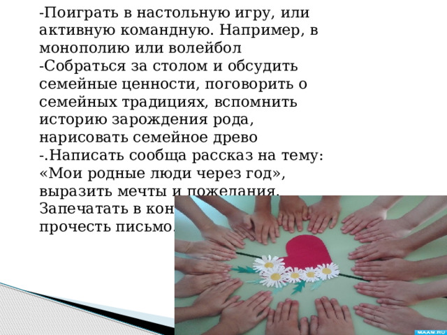 -Поиграть в настольную игру, или активную командную. Например, в монополию или волейбол -Собраться за столом и обсудить семейные ценности, поговорить о семейных традициях, вспомнить историю зарождения рода, нарисовать семейное древо -.Написать сообща рассказ на тему: «Мои родные люди через год», выразить мечты и пожелания. Запечатать в конверт. Через год прочесть письмо. 