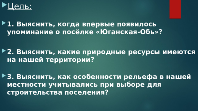 Цель: 1. Выяснить, когда впервые появилось упоминание о посёлке «Юганская-Обь»?  2. Выяснить, какие природные ресурсы имеются на нашей территории? 3. Выяснить, как особенности рельефа в нашей местности учитывались при выборе для строительства поселения? 