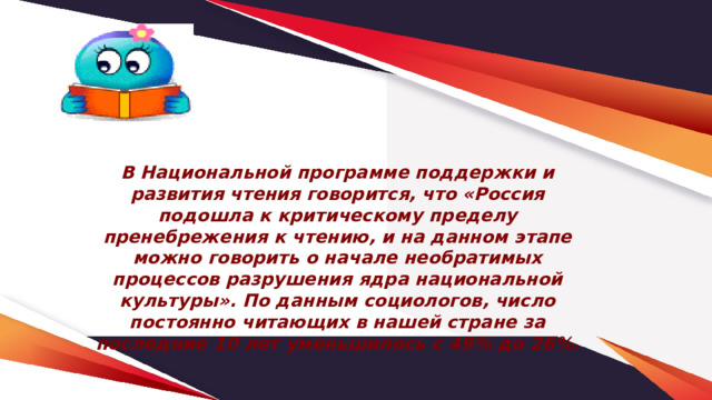 В Национальной программе поддержки и развития чтения говорится, что «Россия подошла к критическому пределу пренебрежения к чтению, и на данном этапе можно говорить о начале необратимых процессов разрушения ядра национальной культуры». По данным социологов, число постоянно читающих в нашей стране за последние 10 лет уменьшилось с 49% до 26%. 