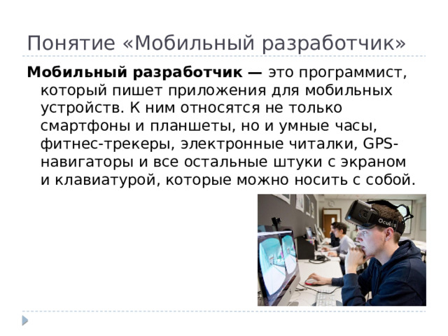 Понятие «Мобильный разработчик» Мобильный разработчик — это программист, который пишет приложения для мобильных устройств. К ним относятся не только смартфоны и планшеты, но и умные часы, фитнес-трекеры, электронные читалки, GPS-навигаторы и все остальные штуки с экраном и клавиатурой, которые можно носить с собой. 
