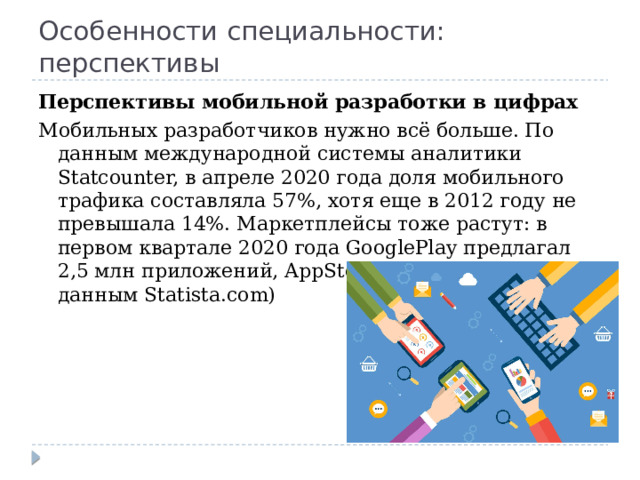 Особенности специальности: перспективы Перспективы мобильной разработки в цифрах Мобильных разработчиков нужно всё больше. По данным международной системы аналитики Statcounter, в апреле 2020 года доля мобильного трафика составляла 57%, хотя еще в 2012 году не превышала 14%. Маркетплейсы тоже растут: в первом квартале 2020 года GooglePlay предлагал 2,5 млн приложений, AppStore — 1,8 млн (по данным Statista.com) 