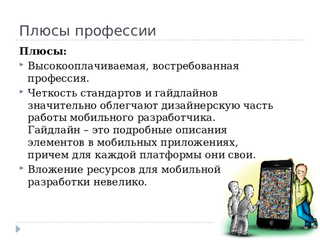 Плюсы профессии Плюсы: Высокооплачиваемая, востребованная профессия. Четкость стандартов и гайдлайнов значительно облегчают дизайнерскую часть работы мобильного разработчика. Гайдлайн – это подробные описания элементов в мобильных приложениях, причем для каждой платформы они свои. Вложение ресурсов для мобильной разработки невелико. 