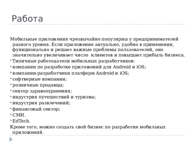 Работа Мобильные приложения чрезвычайно популярны у предпринимателей разного уровня. Если приложение актуально, удобно в применении, функционально и решает важные проблемы пользователей, оно значительно увеличивает число  клиентов и повышает прибыль бизнеса. Типичные работодатели мобильных разработчиков: компании по разработке приложений для Android и iOS; компании-разработчики платформ Android и iOS; софтверные компании; розничные продавцы; сектор здравоохранения; индустрия путешествий и туризма; индустрия развлечений; финансовый сектор; СМИ. EdTech. Кроме того, можно создать свой бизнес по разработке мобильных приложений. 