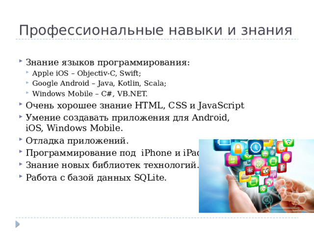 Профессиональные навыки и знания Знание языков программирования: Apple iOS – Objectiv-C, Swift; Google Android – Java, Kotlin, Scala; Windows Mobile – C#, VB.NET. Apple iOS – Objectiv-C, Swift; Google Android – Java, Kotlin, Scala; Windows Mobile – C#, VB.NET. Очень хорошее знание HTML, CSS и JavaScript Умение создавать приложения для Android, iOS, Windows Mobile. Отладка приложений. Программирование под  iPhone и iPad. Знание новых библиотек технологий. Работа с базой данных SQLite. 