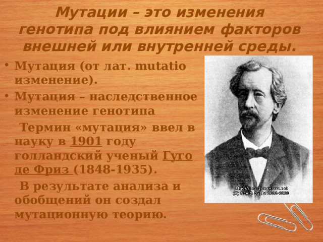 Мутации – это изменения генотипа под влиянием факторов внешней или внутренней среды. Мутация (от лат. mutatio изменение). Мутация – наследственное изменение генотипа  Термин «мутация» ввел в науку в 1901 году голландский ученый Гуго де Фриз (1848-1935).  В результате анализа и обобщений он создал мутационную теорию. 