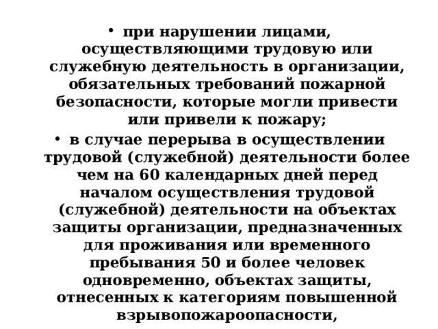 при нарушении лицами, осуществляющими трудовую или служебную деятельность в организации, обязательных требований пожарной безопасности, которые могли привести или привели к пожару; в случае перерыва в осуществлении трудовой (служебной) деятельности более чем на 60 календарных дней перед началом осуществления трудовой (служебной) деятельности на объектах защиты организации, предназначенных для проживания или временного пребывания 50 и более человек одновременно, объектах защиты, отнесенных к категориям повышенной взрывопожароопасности, взрывопожароопасности, пожароопасности, а также у лиц, осуществляющих трудовую (служебную) деятельность в организации, связанную с охраной (защитой) объектов и (или) имущества организации; по решению руководителя организации или назначенного им лица 