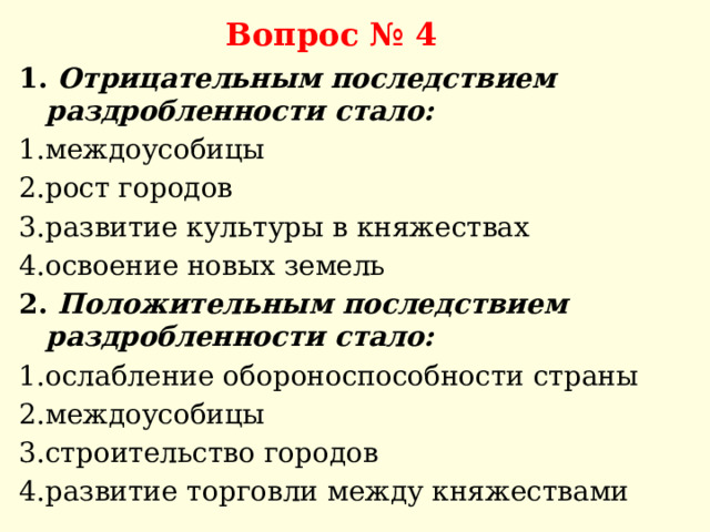 Вопрос № 4 1. Отрицательным последствием раздробленности стало: 1.междоусобицы 2.рост городов 3.развитие культуры в княжествах 4.освоение новых земель 2. Положительным последствием раздробленности стало: 1.ослабление обороноспособности страны 2.междоусобицы 3.строительство городов 4.развитие торговли между княжествами 