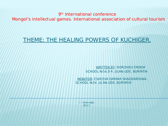 9 th International conference  Mongol’s intellectual games. International association of cultural tourism Theme: the healing powers of Kuchiger.           Written by : Dorzhiev Erdem  School №54,9 a ,Ulan-Ude, Buryatia    Monitor : Esheeva Darima shagdarovna ,  school №54 ,Ulan-Ude, Buryatia        г. УЛАН-УДЭ.  2012 г.   