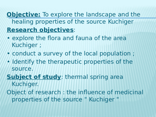 Objective: To explore the landscape and the healing properties of the source Kuchiger Research objectives : • explore the flora and fauna of the area Kuchiger ; • conduct a survey of the local population ; • Identify the therapeutic properties of the source. Subject of study : thermal spring area Kuchiger. Object of research : the influence of medicinal properties of the source 