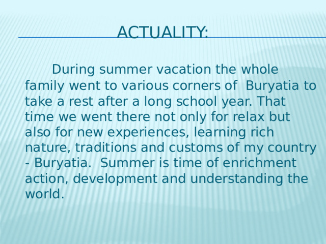 actuality:  During summer vacation the whole family went to various corners of Buryatia to take a rest after a long school year. That time we went there not only for relax but also for new experiences, learning rich nature, traditions and customs of my country - Buryatia. Summer is time of enrichment action, development and understanding the world. 