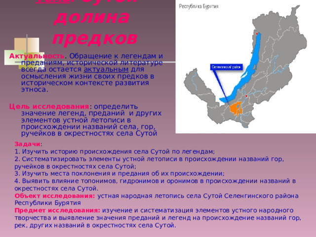 Тема : Сутой – долина  предков Актуальность . Обращение к легендам и преданиям, исторической литературе всегда остается актуальным для осмысления жизни своих предков в историческом контексте развития этноса.  Цель исследования : определить значение легенд, преданий и других элементов устной летописи в происхождении названий села, гор, ручейков в окрестностях села Сутой Задачи : 1. Изучить историю происхождения села Сутой по легендам; 2. Систематизировать элементы устной летописи в происхождении названий гор, ручейков в окрестностях села Сутой; 3. Изучить места поклонения и предания об их происхождении; 4. Выявить влияние топонимов, гидронимов и оронимов в происхождении названий в окрестностях села Сутой. Объект исследования:  устная народная летопись села Сутой Селенгинского района Республики Бурятия Предмет исследования: изучение и систематизация элементов устного народного творчества и выявление значения преданий и легенд на происхождение названий гор, рек, других названий в окрестностях села Сутой. 