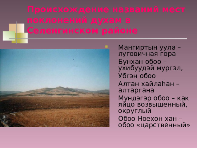 Происхождение названий мест поклонений духам в Селенгинском районе Мангиртын уула – луговичная гора Бунхан обоо – ухибуудэй мургэл, Убгэн обоо Алтан хайлаhан – алтаргана Мундэгэр обоо – как яйцо возвышенный, округлый Обоо Ноехон хан – обоо «царственный» 