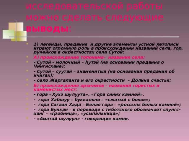 В результате проведенной исследовательской работы можно сделать следующие выводы : 1) легенды, предания и другие элементы устной летописи играют огромную роль в происхождении названий села, гор, ручейков в окрестностях села Сутой: А) происхождение топонима- названия села: - Сутой - молочный – h утэй (на основании предания о Чингисхане); - Сутой – суутай – знаменитый (на основании предания об ичигах); - село Жаргаланта и его окрестности – Долина счастья; Б) происхождение оронимов – названий гористых и каменистых мест: - гора «Хухэ шулуута», «Гора синих камней». - гора Хабшуу – буквально – «сжатый с боков»; - гора Сагаан Хада – Белая гора – «россыпь белых камней»; - гора Бунхан – в переводе с тибетского обозначает спунгс- ханг – «гробница», «усыпальница»; - «Аматай шулуун» - говорящие камни. 