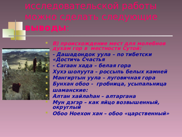 В результате проведенной исследовательской работы можно сделать следующие выводы : В) происхождение мест для молебнов духам гор в местности Сутой: - Дашадондок уула – по тибетски «Достичь Счастья - Сагаан хада – белая гора Хухэ шолуута – россыпь белых камней Мангиртын уула – луговичная гора Бунхан обоо - гробница, усыпальница шаманские: Алтан хайлаhан – алтаргана Мун дэгэр – как яйцо возвышенный, округлый Обоо Ноехон хан – обоо «царственный» 