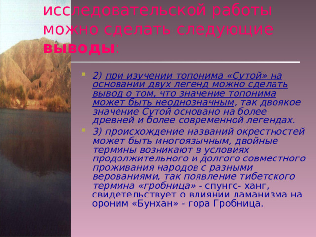 В результате проведенной исследовательской работы можно сделать следующие выводы : 2) при изучении топонима «Сутой» на основании двух легенд можно сделать вывод о том, что значение топонима может быть неоднозначным , так двоякое значение Сутой основано на более древней и более современной легендах. 3) происхождение названий окрестностей может быть многоязычным, двойные термины возникают в условиях продолжительного и долгого совместного проживания народов с разными верованиями, так появление тибетского термина «гробница» - спунгс- ханг, свидетельствует о влиянии ламанизма на ороним «Бунхан» - гора Гробница. 