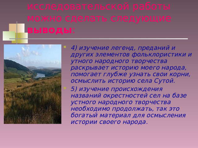 В результате проведенной исследовательской работы можно сделать следующие выводы : 4) изучение легенд, преданий и других элементов фольклористики и утного народного творчества раскрывает историю моего народа, помогает глубже узнать свои корни, осмыслить историю села Сутой. 5) изучение происхождения названий окрестностей сел на базе устного народного творчества необходимо продолжать, так это богатый материал для осмысления истории своего народа.  