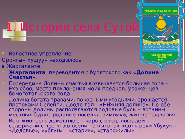 1. История села Сутой Волостное управление – Оронгын хушуун находилось в Жаргаланте. Жаргаланта переводится с бурятского как « Долина Счастья ». Посередине Долины счастья возвышается большая гора – Ехэ обоо, место поклонения моих предков, уроженцев бомоготольского рода. Долина богата травами, покосными угодьями, орошается протоками Селенги, Доодо-гол – «Нижняя долина». По обе стороны долины располагаются родовые бусы – вотчины местных бурят, родовые поселья, зимники, жилые подворья. Всю живность домашнюю – коров, овец, лошадей – содержали с весны до осени на выгонах вдоль реки Убукун – «Дедовье», «убгун» – «старик», «старожилы». 
