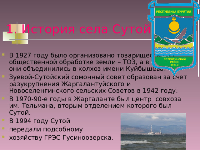 1. История села Сутой В 1927 году было организовано товарищество по общественной обработке земли – ТОЗ, а в 1930 году они объединились в колхоз имени Куйбышева. Зуевой-Сутойский сомонный совет образован за счет разукрупнения Жаргалантуйского и Новоселенгинского сельских Советов в 1942 году. В 1970-90-е годы в Жаргаланте был центр совхоза им. Тельмана, вторым отделением которого был Сутой. В 1994 году Сутой передали подсобному хозяйству ГРЭС Гусиноозерска. 
